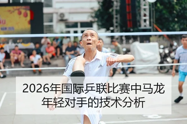 2026年国际乒联比赛中马龙年轻对手的技术分析