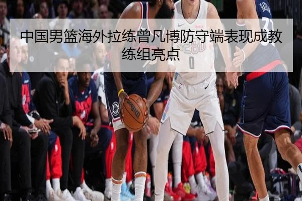 中国男篮海外拉练曾凡博防守端表现成教练组亮点
